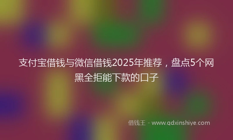 支付宝借钱与微信借钱2025年推荐，盘点5个网黑全拒能下款的口子