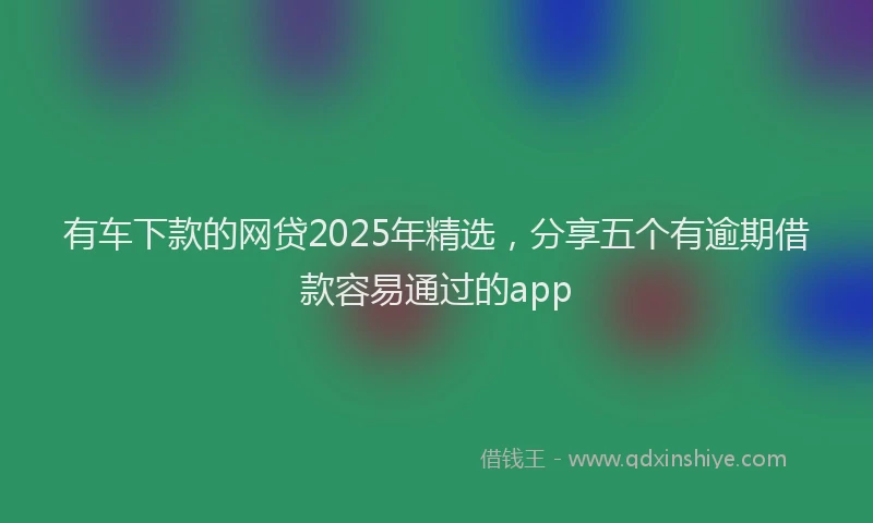 有车下款的网贷2025年精选，分享五个有逾期借款容易通过的app