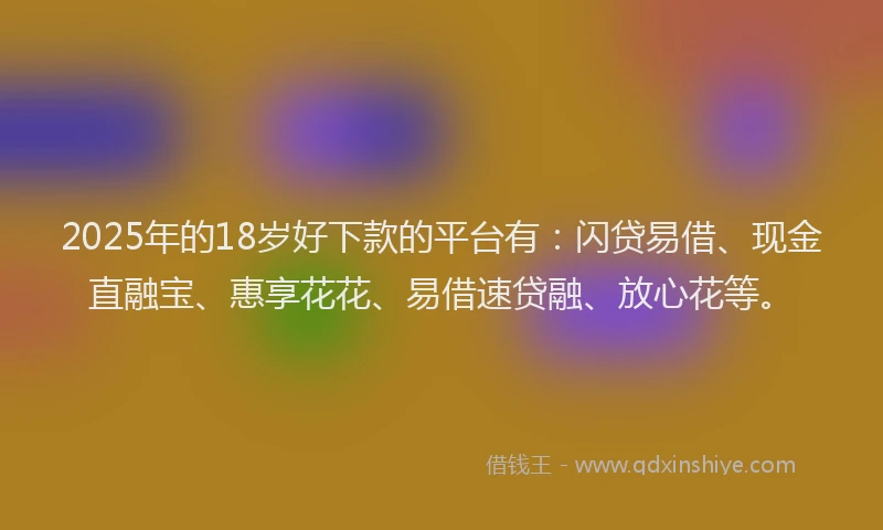 2025年的18岁好下款的平台有：闪贷易借、现金直融宝、惠享花花、易借速贷融、放心花等。