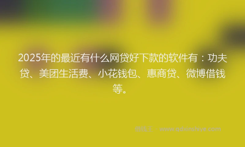 2025年的最近有什么网贷好下款的软件有：功夫贷、美团生活费、小花钱包、惠商贷、微博借钱等。