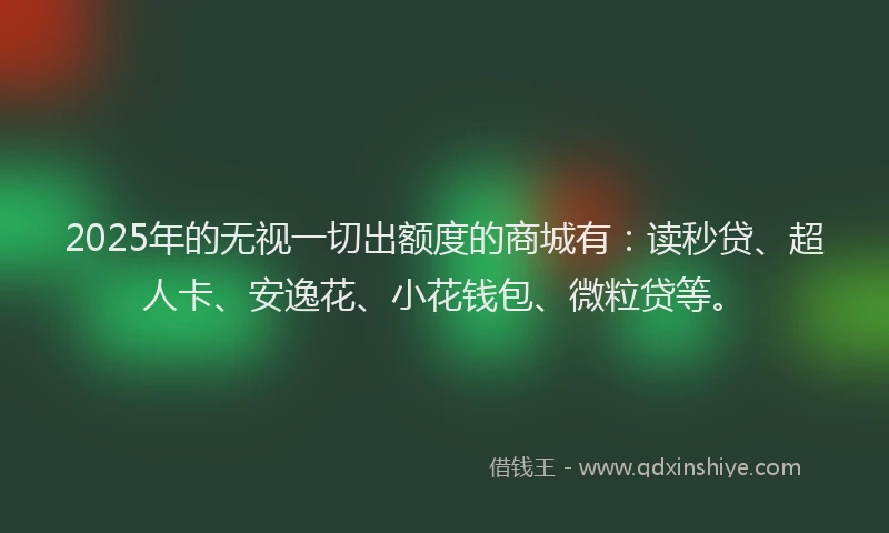 2025年的无视一切出额度的商城有：读秒贷、超人卡、安逸花、小花钱包、微粒贷等。