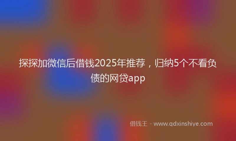 探探加微信后借钱2025年推荐，归纳5个不看负债的网贷app