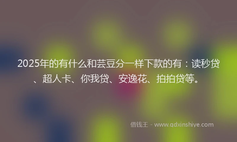 2025年的有什么和芸豆分一样下款的有：读秒贷、超人卡、你我贷、安逸花、拍拍贷等。