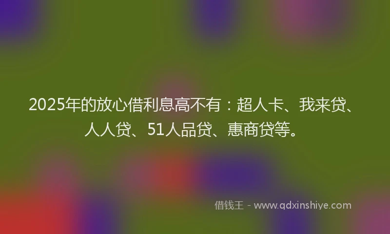 2025年的放心借利息高不有：超人卡、我来贷、人人贷、51人品贷、惠商贷等。