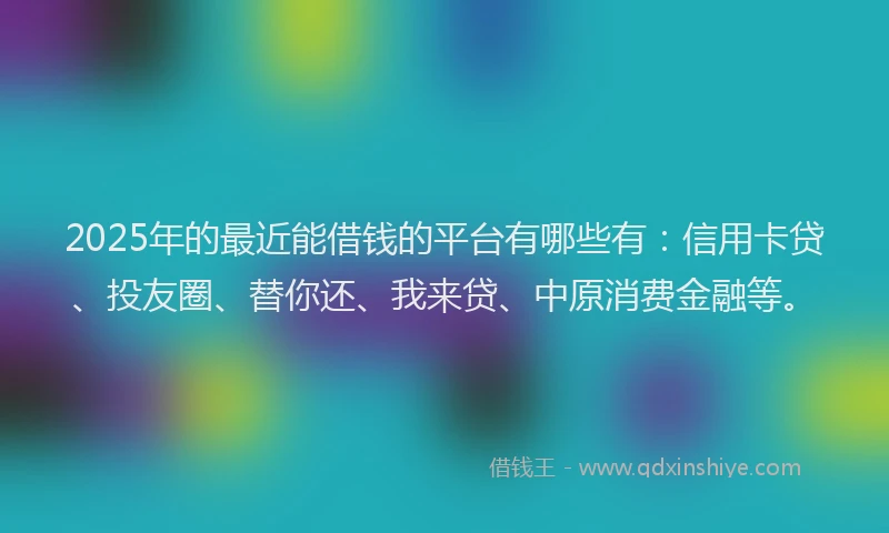2025年的最近能借钱的平台有哪些有：信用卡贷、投友圈、替你还、我来贷、中原消费金融等。
