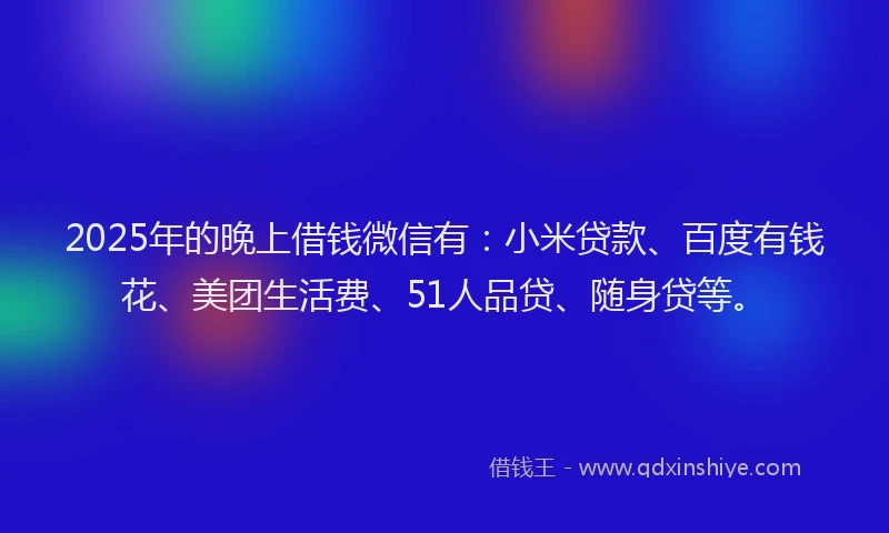 2025年的晚上借钱微信有：小米贷款、百度有钱花、美团生活费、51人品贷、随身贷等。