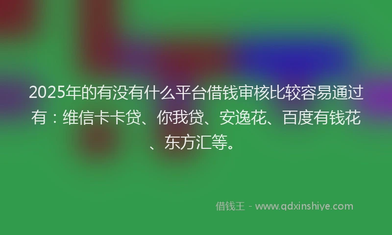 2025年的有没有什么平台借钱审核比较容易通过有：维信卡卡贷、你我贷、安逸花、百度有钱花、东方汇等。