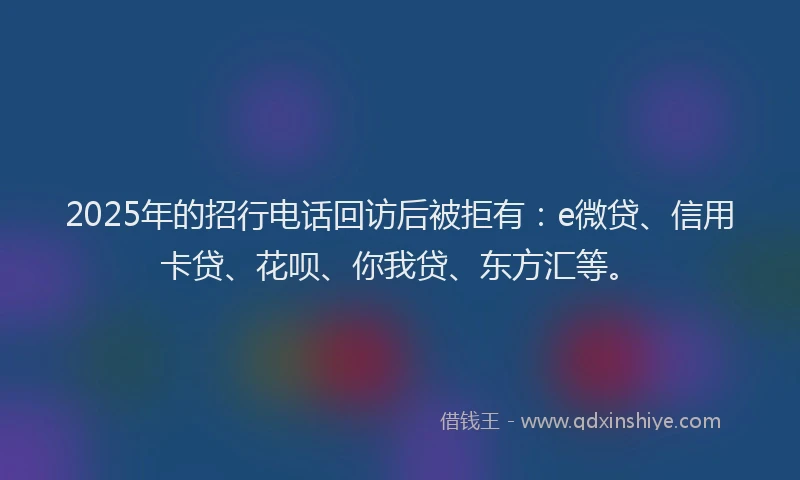 2025年的招行电话回访后被拒有：e微贷、信用卡贷、花呗、你我贷、东方汇等。
