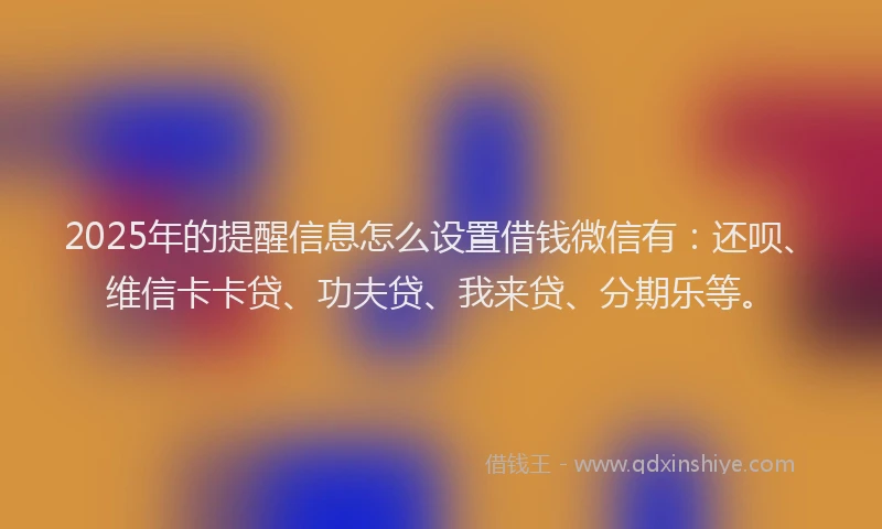 2025年的提醒信息怎么设置借钱微信有：还呗、维信卡卡贷、功夫贷、我来贷、分期乐等。