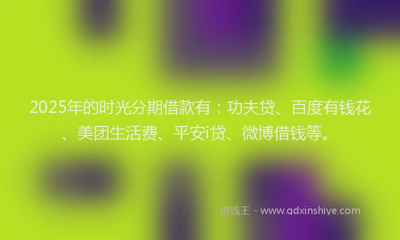 2025年的时光分期借款有：功夫贷、百度有钱花、美团生活费、平安i贷、微博借钱等。