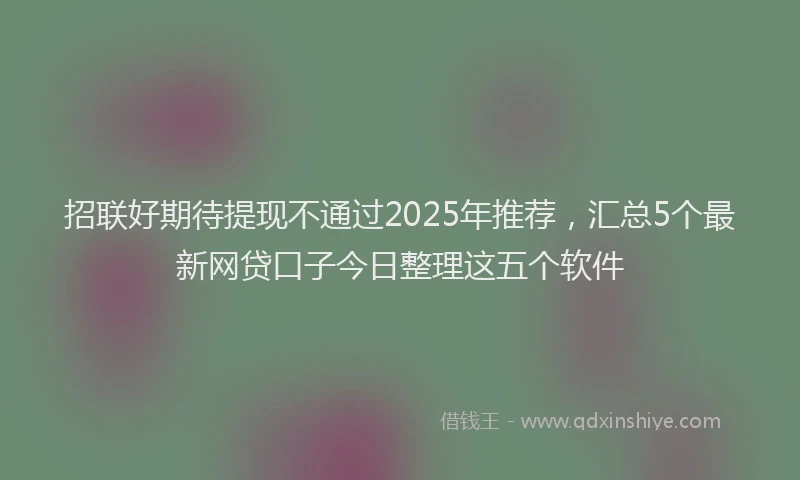 招联好期待提现不通过2025年推荐，汇总5个最新网贷口子今日整理这五个软件