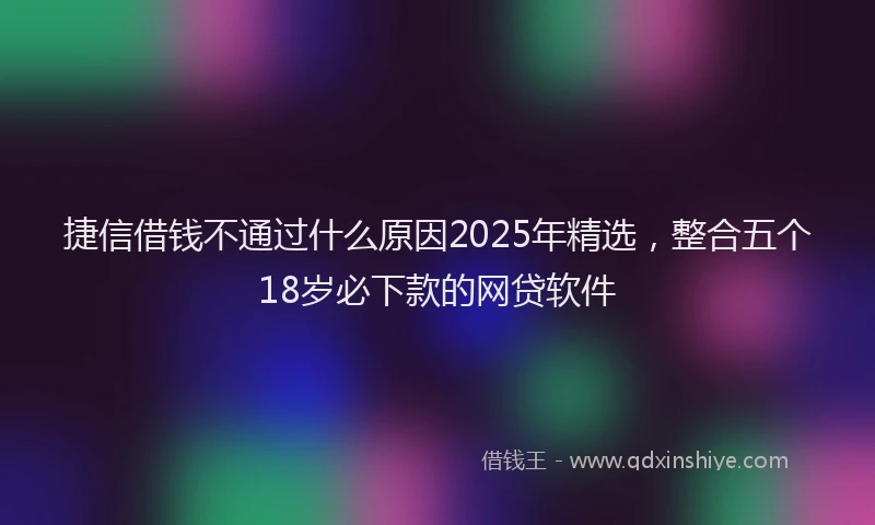 捷信借钱不通过什么原因2025年精选，整合五个18岁必下款的网贷软件
