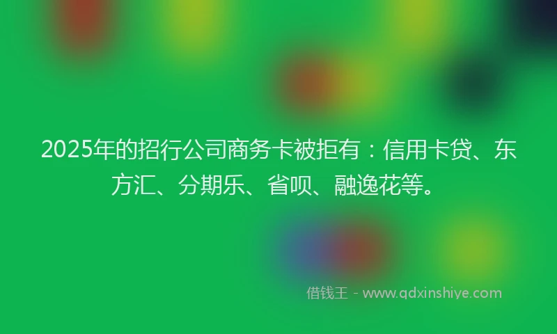 2025年的招行公司商务卡被拒有：信用卡贷、东方汇、分期乐、省呗、融逸花等。