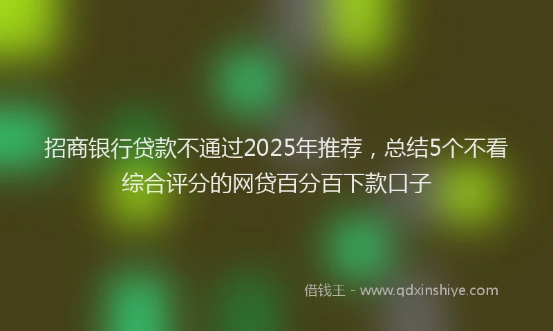 招商银行贷款不通过2025年推荐，总结5个不看综合评分的网贷百分百下款口子