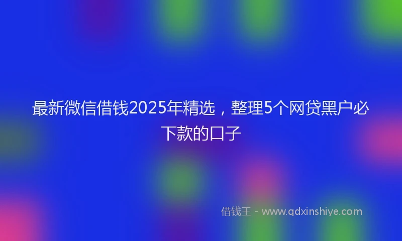 最新微信借钱2025年精选，整理5个网贷黑户必下款的口子