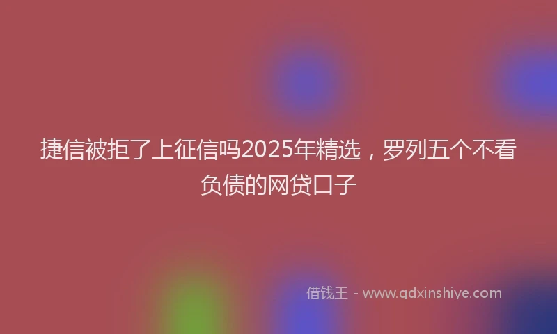 捷信被拒了上征信吗2025年精选，罗列五个不看负债的网贷口子