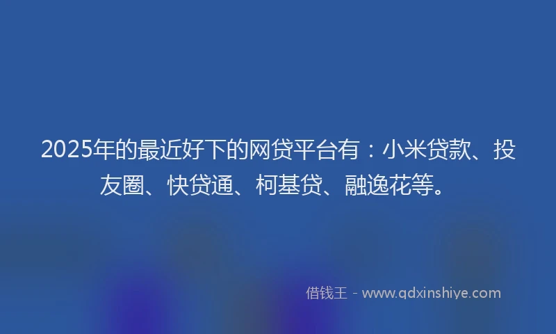 2025年的最近好下的网贷平台有：小米贷款、投友圈、快贷通、柯基贷、融逸花等。