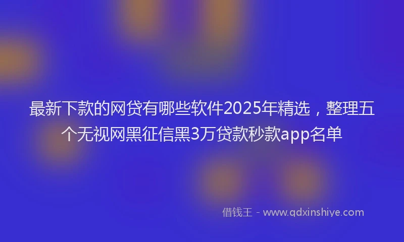 最新下款的网贷有哪些软件2025年精选，整理五个无视网黑征信黑3万贷款秒款app名单