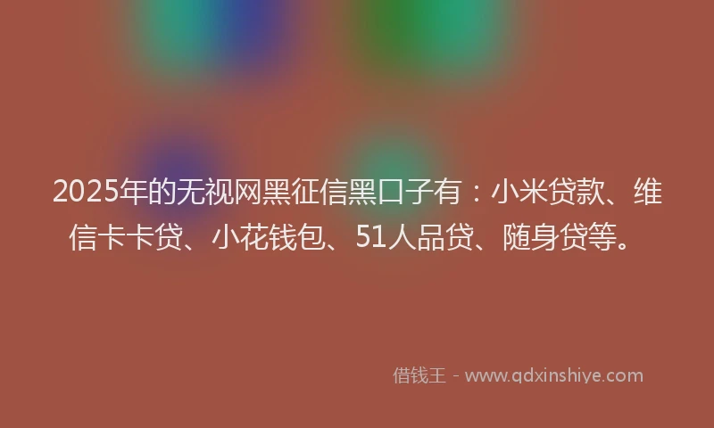 2025年的无视网黑征信黑口子有：小米贷款、维信卡卡贷、小花钱包、51人品贷、随身贷等。