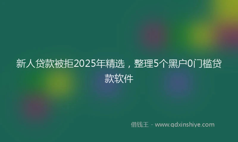 新人贷款被拒2025年精选，整理5个黑户0门槛贷款软件