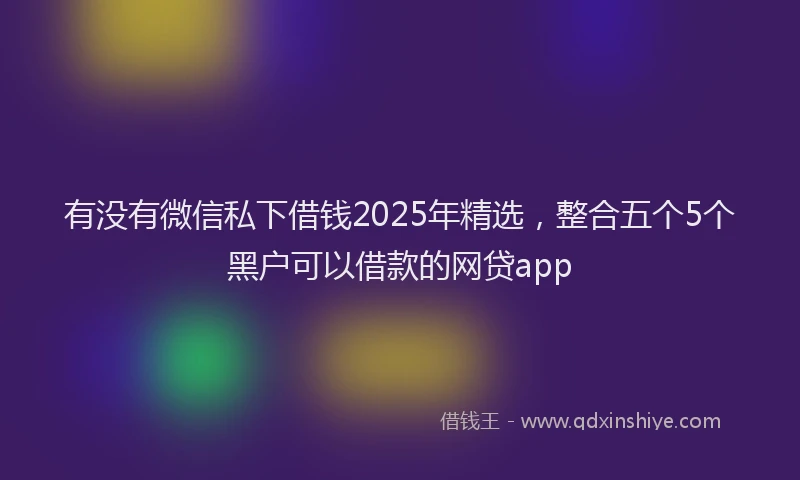 有没有微信私下借钱2025年精选，整合五个5个黑户可以借款的网贷app