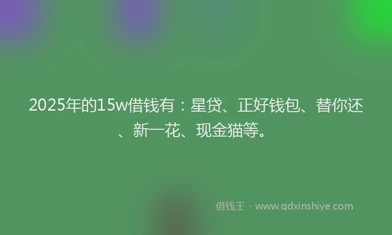 2025年的15w借钱有：星贷、正好钱包、替你还、新一花、现金猫等。