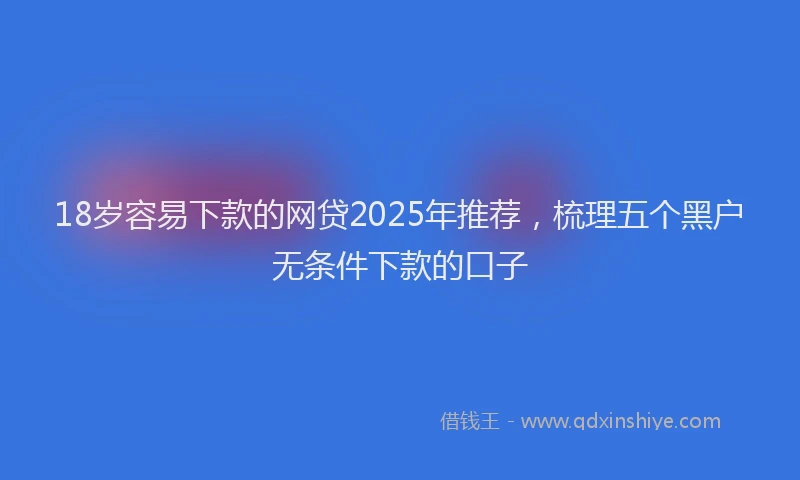 18岁容易下款的网贷2025年推荐，梳理五个黑户无条件下款的口子