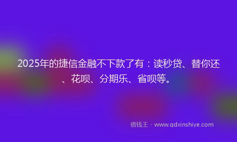 2025年的捷信金融不下款了有：读秒贷、替你还、花呗、分期乐、省呗等。