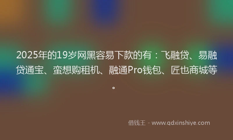 2025年的19岁网黑容易下款的有：飞融贷、易融贷通宝、蛮想购租机、融通Pro钱包、匠也商城等。