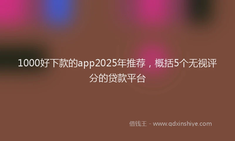 1000好下款的app2025年推荐，概括5个无视评分的贷款平台