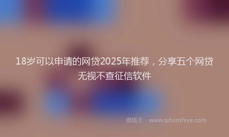 18岁可以申请的网贷2025年推荐，分享五个网贷无视不查征信软件