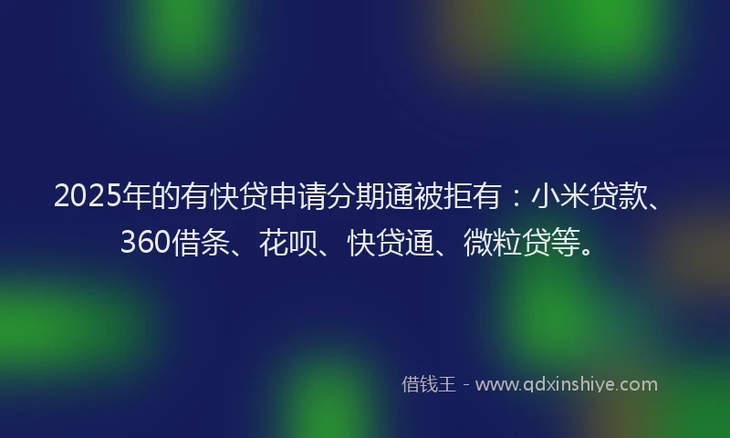 2025年的有快贷申请分期通被拒有：小米贷款、360借条、花呗、快贷通、微粒贷等。