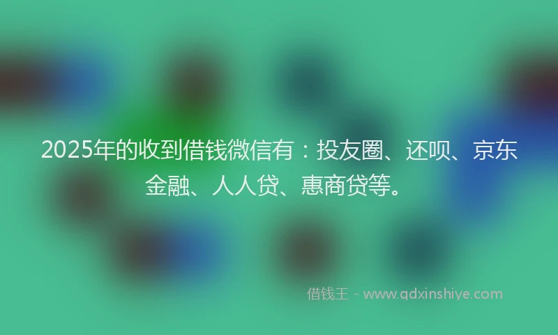 2025年的收到借钱微信有：投友圈、还呗、京东金融、人人贷、惠商贷等。