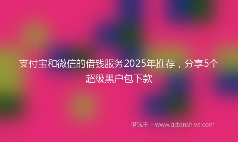支付宝和微信的借钱服务2025年推荐，分享5个超级黑户包下款