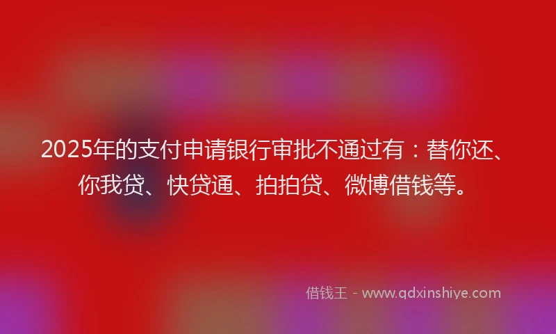 2025年的支付申请银行审批不通过有：替你还、你我贷、快贷通、拍拍贷、微博借钱等。