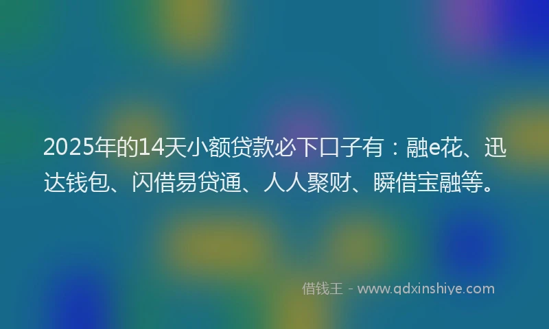 2025年的14天小额贷款必下口子有：融e花、迅达钱包、闪借易贷通、人人聚财、瞬借宝融等。