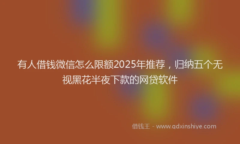 有人借钱微信怎么限额2025年推荐，归纳五个无视黑花半夜下款的网贷软件