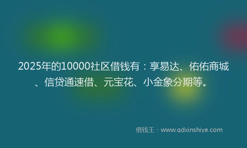 2025年的10000社区借钱有：享易达、佑佑商城、信贷通速借、元宝花、小金象分期等。