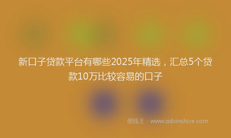 新口子贷款平台有哪些2025年精选，汇总5个贷款10万比较容易的口子