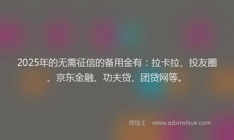2025年的无需征信的备用金有：拉卡拉、投友圈、京东金融、功夫贷、团贷网等。