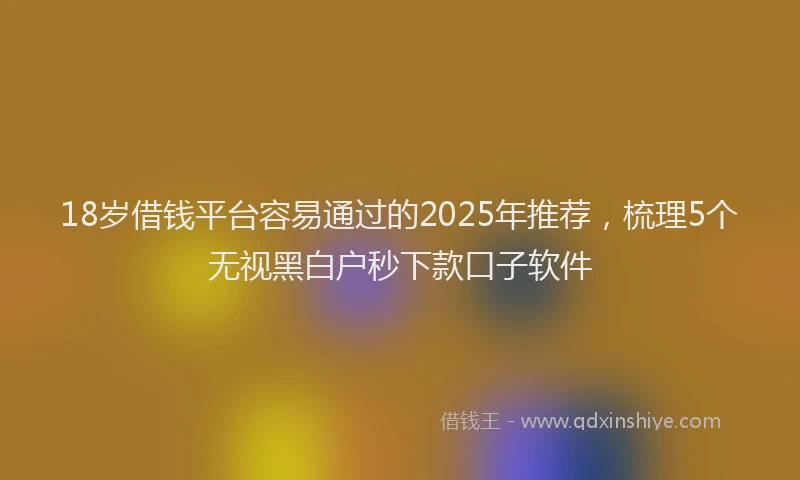 18岁借钱平台容易通过的2025年推荐，梳理5个无视黑白户秒下款口子软件