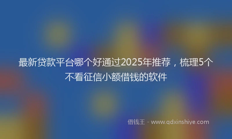 最新贷款平台哪个好通过2025年推荐，梳理5个不看征信小额借钱的软件