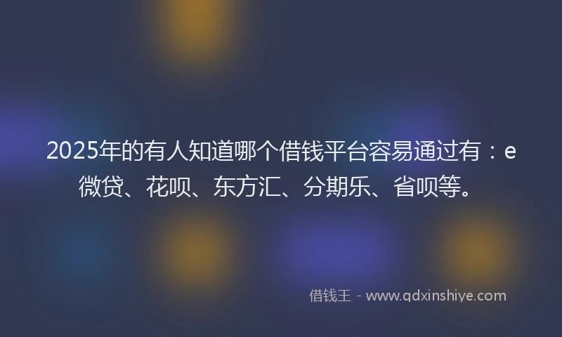 2025年的有人知道哪个借钱平台容易通过有：e微贷、花呗、东方汇、分期乐、省呗等。