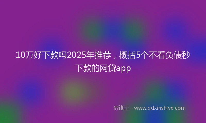 10万好下款吗2025年推荐，概括5个不看负债秒下款的网贷app