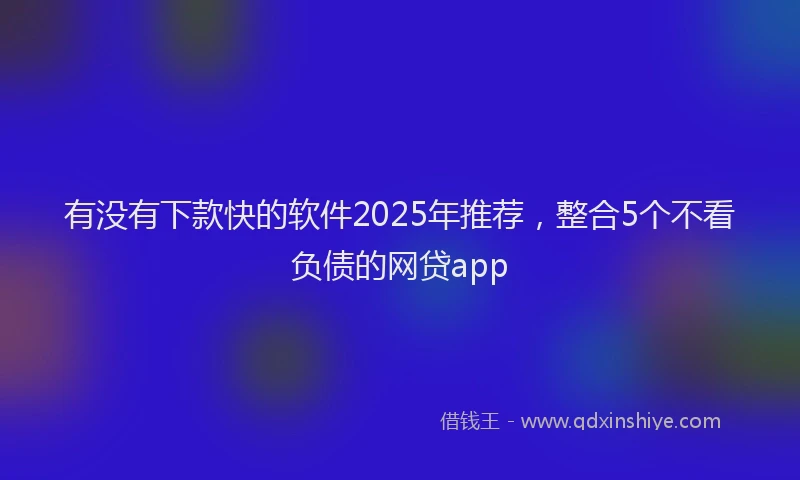 有没有下款快的软件2025年推荐，整合5个不看负债的网贷app