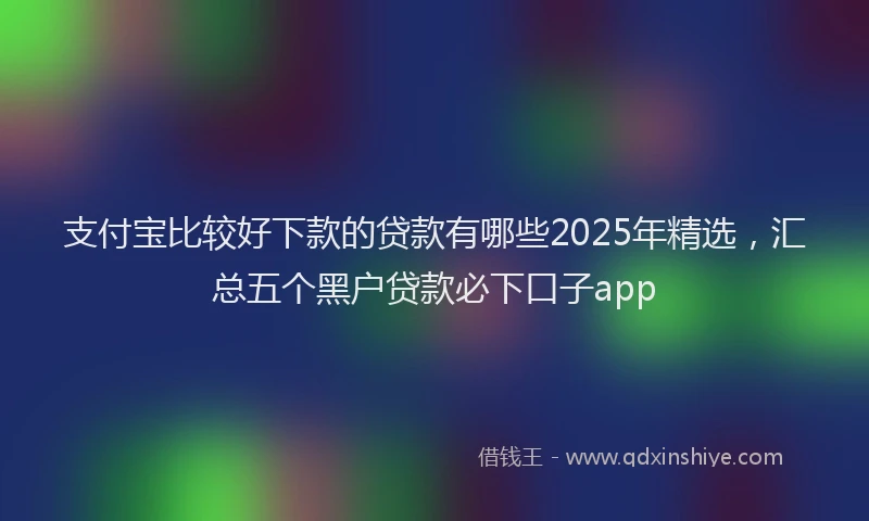 支付宝比较好下款的贷款有哪些2025年精选，汇总五个黑户贷款必下口子app