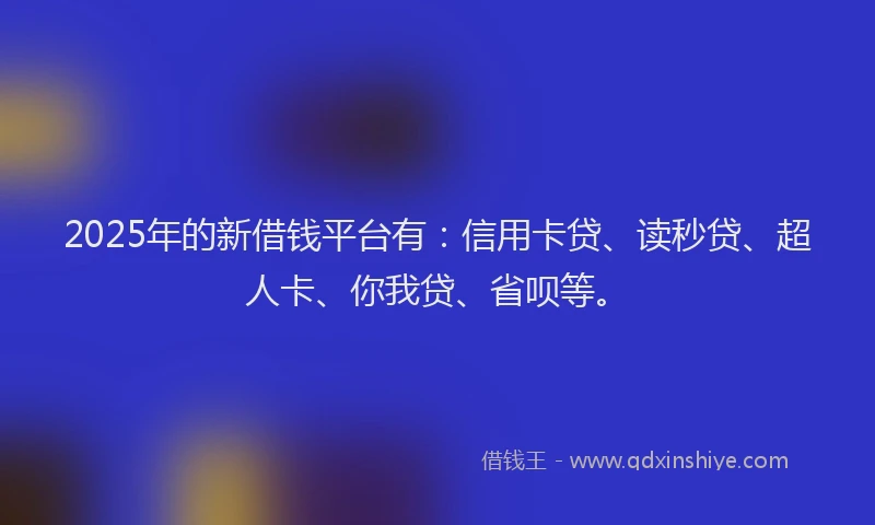 2025年的新借钱平台有：信用卡贷、读秒贷、超人卡、你我贷、省呗等。
