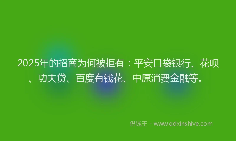2025年的招商为何被拒有：平安口袋银行、花呗、功夫贷、百度有钱花、中原消费金融等。
