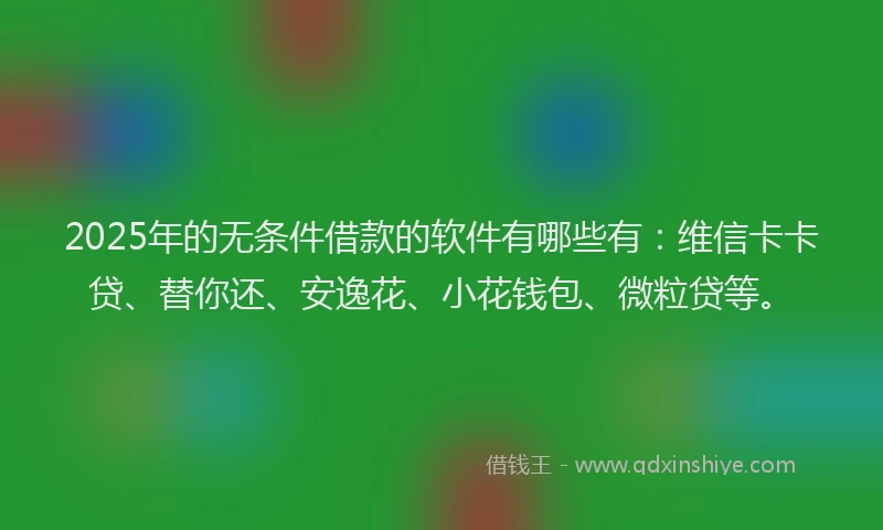 2025年的无条件借款的软件有哪些有：维信卡卡贷、替你还、安逸花、小花钱包、微粒贷等。