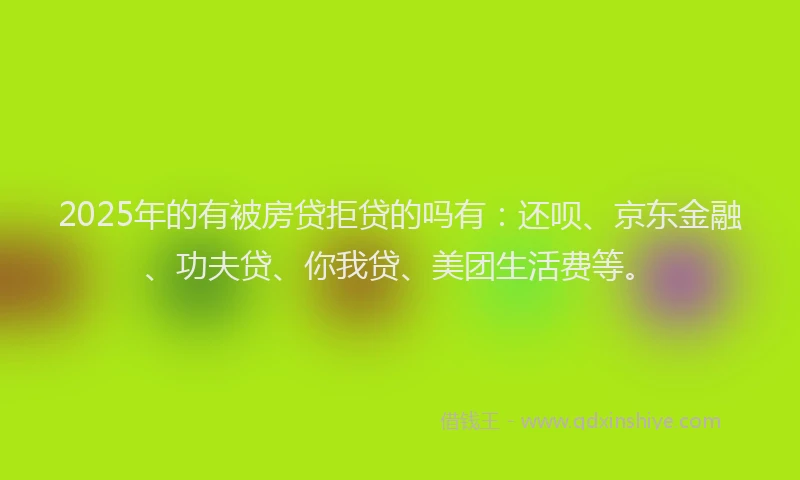 2025年的有被房贷拒贷的吗有：还呗、京东金融、功夫贷、你我贷、美团生活费等。
